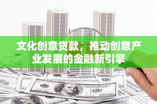古浪文化创意贷款，推动创意产业发展的金融新引擎
