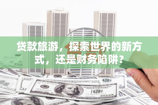 双塔贷款旅游，探索世界的新方式，还是财务陷阱？